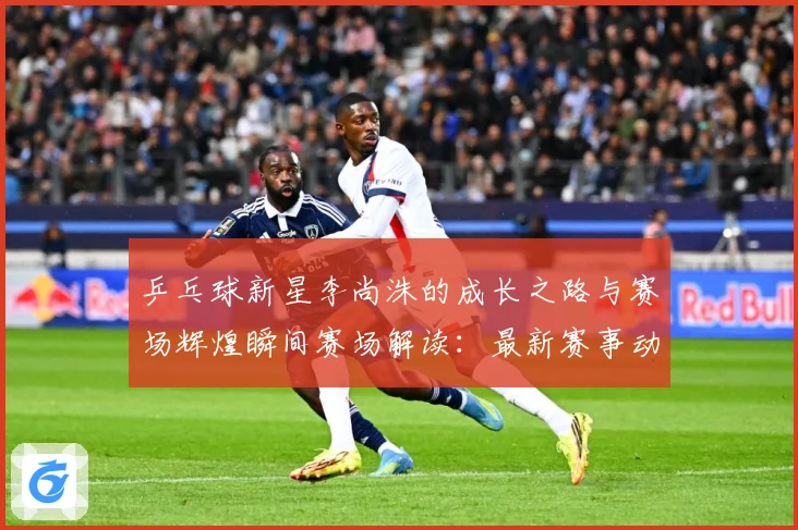 乒乓球新星李尚洙的成长之路与赛场辉煌瞬间赛场解读：最新赛事动态与深度分析
