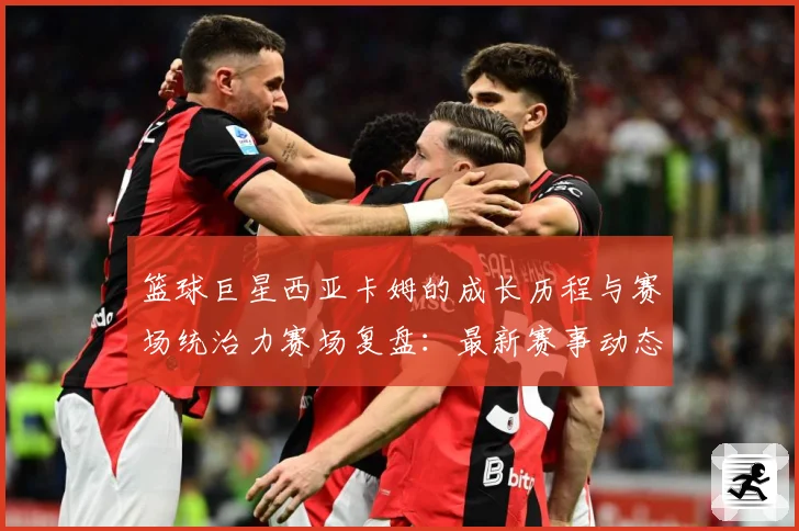 篮球巨星西亚卡姆的成长历程与赛场统治力赛场复盘：最新赛事动态与深度分析