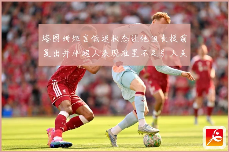塔图姆坦言低迷状态让他沮丧提前复出并非超人表现准星不足引人关赛场复盘：最新赛事动态与深度分析