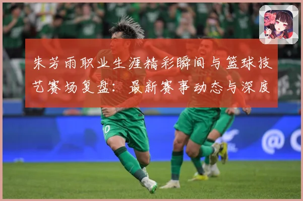朱芳雨职业生涯精彩瞬间与篮球技艺赛场复盘：最新赛事动态与深度分析