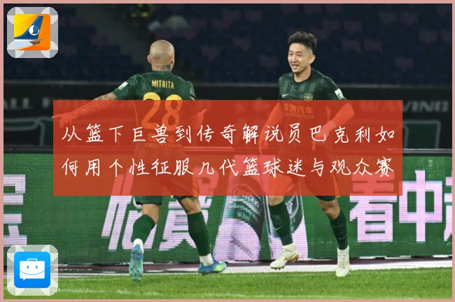 从篮下巨兽到传奇解说员巴克利如何用个性征服几代篮球迷与观众赛场复盘：最新赛事动态与深度分析