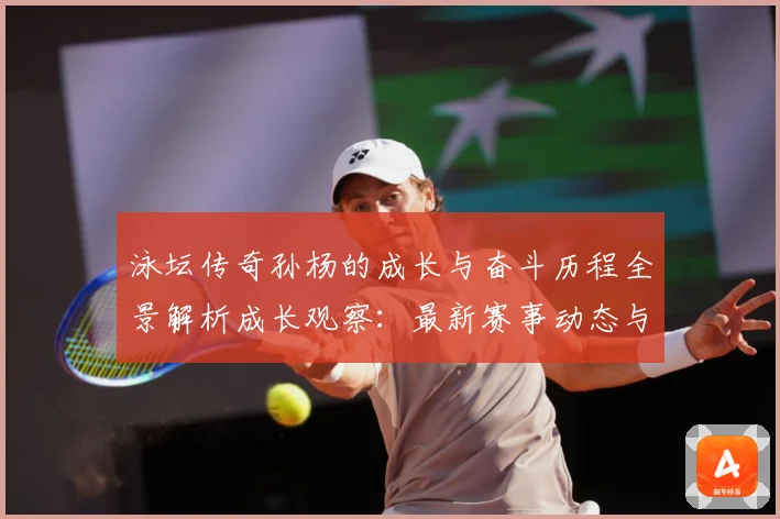 泳坛传奇孙杨的成长与奋斗历程全景解析成长观察：最新赛事动态与深度分析