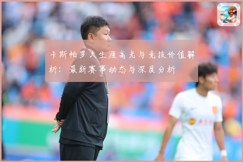 卡斯帕罗夫生涯高光与竞技价值解析：最新赛事动态与深度分析