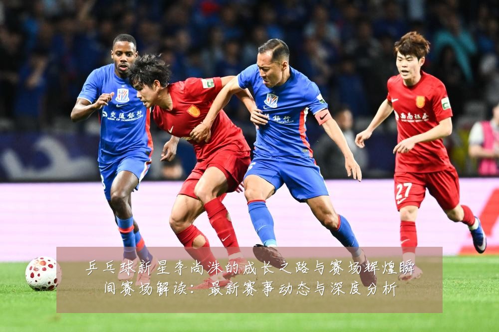 乒乓球新星李尚洙的成长之路与赛场辉煌瞬间赛场解读：最新赛事动态与深度分析