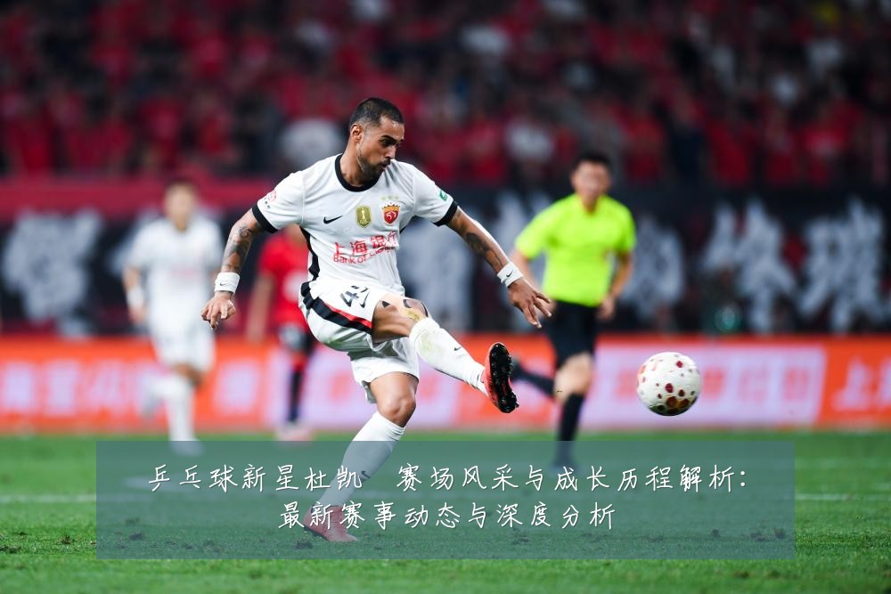 乒乓球新星杜凯琹赛场风采与成长历程解析：最新赛事动态与深度分析