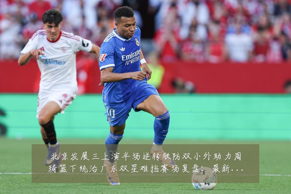 北京发展三上演半场逆转联防双小外助力周琦篮下统治广东双星难挡赛场复盘:最新赛事动态与深度分析